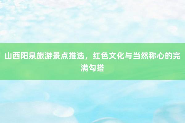 山西阳泉旅游景点推选，红色文化与当然称心的完满勾搭